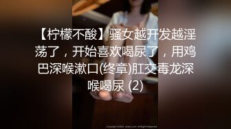 【柠檬不酸】骚女越开发越淫荡了，开始喜欢喝尿了，用鸡巴深喉漱口(终章)肛交毒龙深喉喝尿 (2)