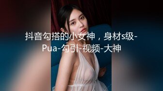 抖音勾搭的小女神，身材s级-Pua-勾引-视频-大神