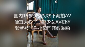 国内19岁少女初次下海拍AV便宜大叔了，萌少女AV初体验就被当作小母狗调教啪啪