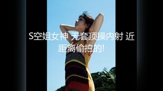 S空姐女神 无套顶操内射 近距离偷拍的!