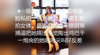 ★☆极品流出☆★极品国模露脸私拍，长发美女【小惠】私拍女体，摄影师咸猪手揉阴蒂捅逼把她搞出感觉掏出鸡巴干一炮肏的她嗷嗷尖叫好反差