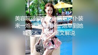 美容院可爱巨乳小肥妞女仆装来一炮学生装再来一炮草到她喊受不了超长图文解说