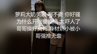 萝莉大奶美眉 啊不要 你好骚 为什么开始要拒绝 太吓人了哥哥操好爽鸭 身材娇小被小哥强推无套