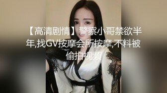 【高清剧情】警察小哥禁欲半年,找GV按摩会所按摩,不料被偷拍视频