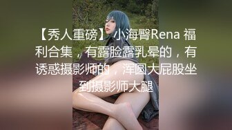 【秀人重磅】 小海臀Rena 福利合集，有露脸露乳晕的，有诱惑摄影师的，浑圆大屁股坐到摄影师大腿