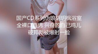 国产CD系列伪娘胡玥枫浴室全裸口直男 兴奋的自己鸡儿硬邦邦被爆射一脸