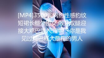 [MP4]3500元网约性感豹纹短裙长腿外围女,敞开双腿迎接大鸡巴进入,淫叫：你是我见过鸡巴最大最粗的男人