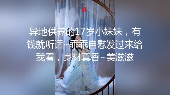 异地供养的17岁小妹妹，有钱就听话~乖乖自慰发过来给我看，身材真香~美滋滋