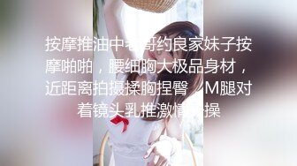 按摩推油中老哥约良家妹子按摩啪啪，腰细胸大极品身材，近距离拍摄揉胸捏臀，M腿对着镜头乳推激情开操