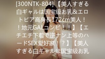 [300NTK-804] 【美人すぎる白ギャルは国宝級お乳&エロトピア高身長172cm美人！！地元GALコンビ！！】【エチエチ下着で逆ナン上等のハードSEX愛好家！？】【美人すぎる白ギャルは国宝級お乳