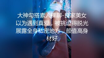 大神勾搭素人裸聊-良家美女以为遇到真爱，被挑逗得脱光展露全身私密地方，颜值高身材好