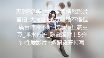 天然F奶美少女_全裸情慾影片首拍_大屌狂抽猛送_绝不借位_痛苦呻吟不断_按摩棒狂震豆豆_淫水直流_隐藏版附上5分钟性爱影片+嫩鲍拨开特写