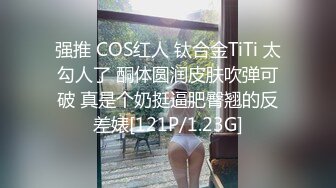 强推 COS红人 钛合金TiTi 太勾人了 酮体圆润皮肤吹弹可破 真是个奶挺逼肥臀翘的反差婊[121P/1.23G]