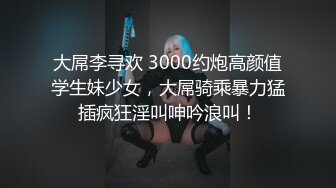 大屌李寻欢 3000约炮高颜值学生妹少女，大屌骑乘暴力猛插疯狂淫叫呻吟浪叫！