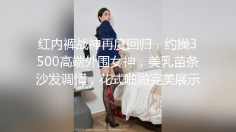 红内裤战神再度回归，约操3500高端外围女神，美乳苗条沙发调情，花式啪啪完美展示