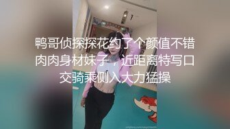 鸭哥侦探探花约了个颜值不错肉肉身材妹子，近距离特写口交骑乘侧入大力猛操