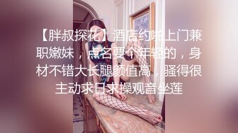 【胖叔探花】酒店约啪上门兼职嫩妹，点名要个年轻的，身材不错大长腿颜值高，骚得很主动求日求操观音坐莲