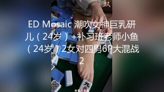 ED Mosaic 潮吹女神巨乳研儿（24岁）+补习班老师小鱼（24岁）2女对四男6P大混战2