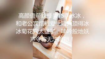 高颜值萌妹最美TS李冰冰，和老公宾馆相爱，后入顶得冰冰菊花穴太猛了，呻吟般地妖声令你无法阻挡！