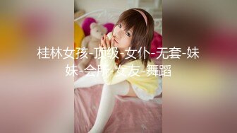 桂林女孩-顶级-女仆-无套-妹妹-会所-女友-舞蹈