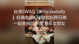 台湾SWAG『Princessdolly』经典收藏KTV陪你玩两兄弟一起肏前后夹击 赛车女郎女郎COS