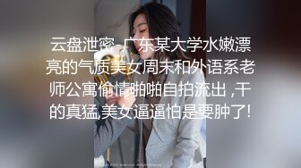 云盘泄密-广东某大学水嫩漂亮的气质美女周末和外语系老师公寓偷情啪啪自拍流出 ,干的真猛,美女逼逼怕是要肿了!