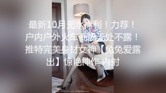 最新10月无水福利！力荐！户内户外火车商场无处不露！推特完美身材女神【兔兔爱露出】惊艳神作 内射