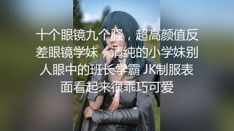 十个眼镜九个骚，超高颜值反差眼镜学妹，清纯的小学妹别人眼中的班长学霸 JK制服表面看起来很乖巧可爱