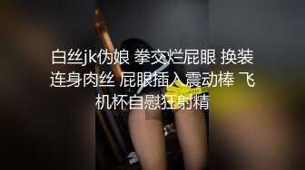 白丝jk伪娘 拳交烂屁眼 换装连身肉丝 屁眼插入震动棒 飞机杯自慰狂射精