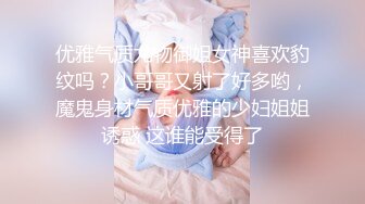 优雅气质尤物御姐女神喜欢豹纹吗？小哥哥又射了好多哟，魔鬼身材气质优雅的少妇姐姐诱惑 这谁能受得了