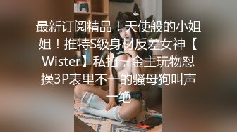 最新订阅精品！天使般的小姐姐！推特S级身材反差女神【Wister】私拍，金主玩物怼操3P表里不一的骚母狗叫声一绝