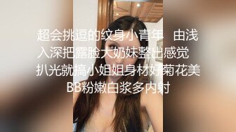 超会挑逗的纹身小青年✅由浅入深把露脸大奶妹整出感觉✅扒光就搞小姐姐身材好菊花美BB粉嫩白浆多内射