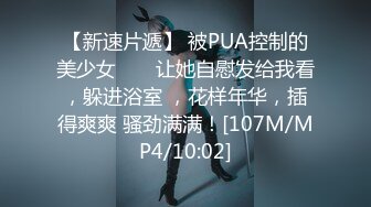 【新速片遞】 被PUA控制的美少女 ❤️ 让她自慰发给我看，躲进浴室 ，花样年华，插得爽爽 骚劲满满！[107M/MP4/10:02]