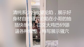 清纯系少妇欲望沦陷，展示好身材自慰骚穴沦陷在小哥的抽插快感中，口交大鸡巴69舔逼各种爆草，特写展示骚穴