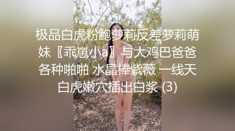 极品白虎粉鲍萝莉反差萝莉萌妹〖乖崽小a〗与大鸡巴爸爸各种啪啪 水晶棒紫薇 一线天白虎嫩穴插出白浆 (3)