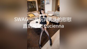 SWAG 一直玩弄乳头的慰慰 直到高潮! Lucienna