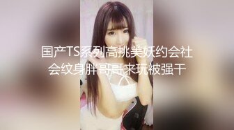 国产TS系列高挑美妖约会社会纹身胖哥哥来玩被强干