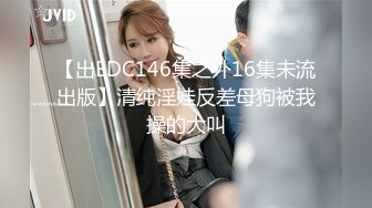 【出EDC146集之外16集未流出版】清纯淫娃反差母狗被我操的大叫