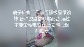 瘦子传媒工作室巨骚极品眼镜妹 各种姿势都非常配合 淫性本能蛮腰电臀女上位 羞耻颜射欲女