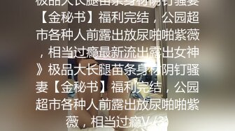 极品大长腿苗条身材阴钉骚妻【金秘书】福利完结，公园超市各种人前露出放尿啪啪紫薇，相当过瘾最新流出露出女神》极品大长腿苗条身材阴钉骚妻【金秘书】福利完结，公园超市各种人前露出放尿啪啪紫薇，相当过瘾V (3)