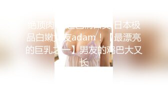 绝顶肉体 超色情口交 日本极品白嫩女友adam！【最漂亮的巨乳之一】男友的鸡巴大又长