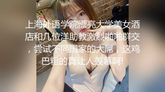 上海外语学院漂亮大学美女酒店和几位洋助教激烈啪啪群交，尝试不同国家的大屌，这鸡巴粗的真让人羡慕啊!