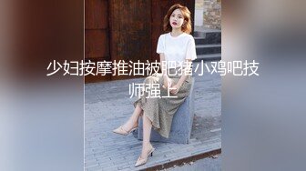 少妇按摩推油被肥猪小鸡吧技师强上