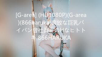 [G-area] (HD1080P)(G-area)(866haruka)奔放な巨乳パイパン會社員とのHなヒトトキ 866HARUKA