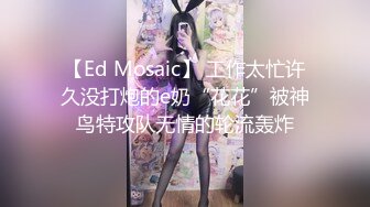 【Ed Mosaic】 工作太忙许久没打炮的e奶“花花”被神鸟特攻队无情的轮流轰炸