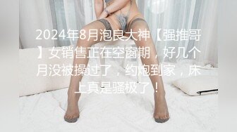 2024年8月泡良大神【强推哥】女销售正在空窗期，好几个月没被操过了，约炮到家，床上真是骚极了！