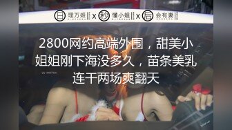 2800网约高端外围，甜美小姐姐刚下海没多久，苗条美乳连干两场爽翻天