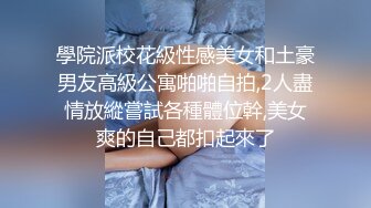 學院派校花級性感美女和土豪男友高級公寓啪啪自拍,2人盡情放縱嘗試各種體位幹,美女爽的自己都扣起來了