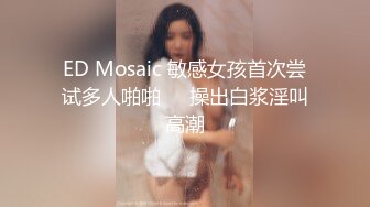 ED Mosaic 敏感女孩首次尝试多人啪啪❤️操出白浆淫叫高潮