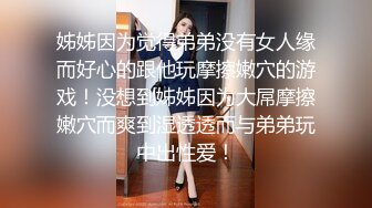 姊姊因为觉得弟弟没有女人缘而好心的跟他玩摩擦嫩穴的游戏！没想到姊姊因为大屌摩擦嫩穴而爽到湿透透而与弟弟玩中出性爱！